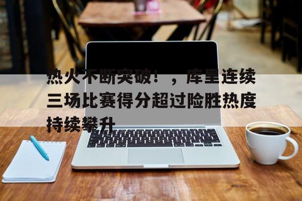 9体育-关于热火不断突破！，库里连续三场比赛得分超过险胜热度持续攀升的信息